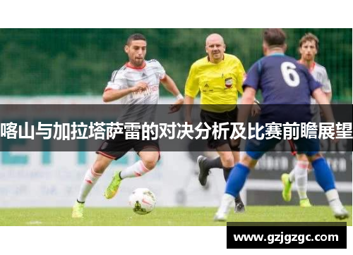 喀山与加拉塔萨雷的对决分析及比赛前瞻展望